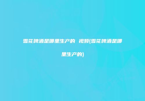 雪花啤酒是哪里生产的 视频(雪花啤酒是哪里生产的)