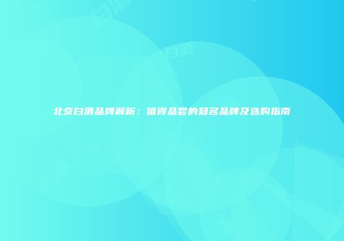 北京白酒品牌解析：值得品尝的知名品牌及选购指南