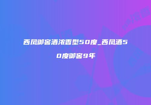 西凤御窖酒浓香型50度_西凤酒50度御窖9年