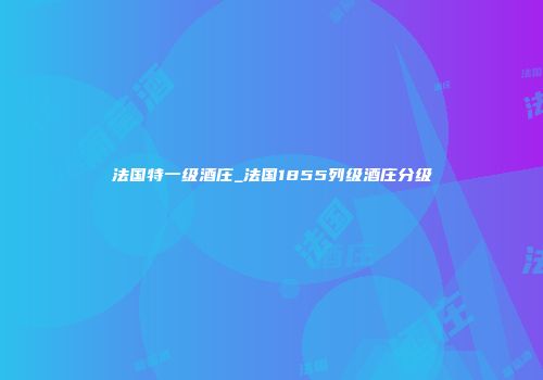 法国特一级酒庄_法国1855列级酒庄分级