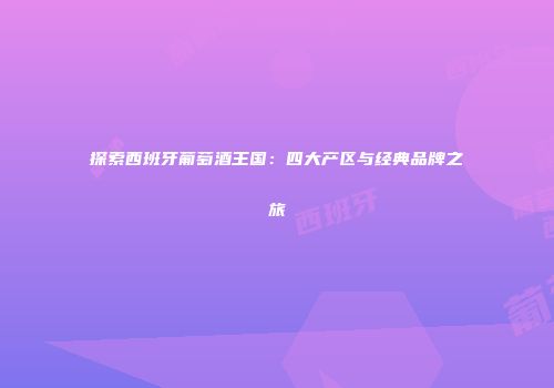 探索西班牙葡萄酒王国：四大产区与经典品牌之旅