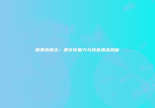 探索内蒙古：酒文化魅力与特色酒品揭秘