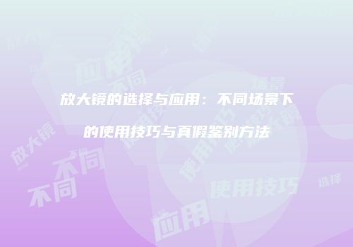 放大镜的选择与应用：不同场景下的使用技巧与真假鉴别方法