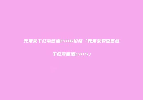 克莱蒙干红葡萄酒2016价格「克莱蒙教皇窖藏干红葡萄酒2015」
