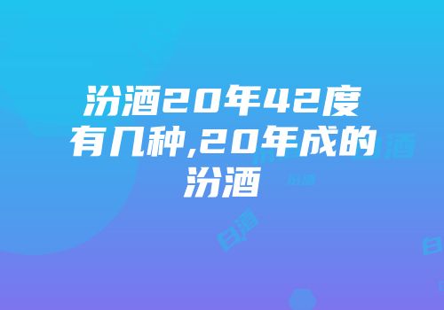 汾酒20年42度有几种,20年成的汾酒