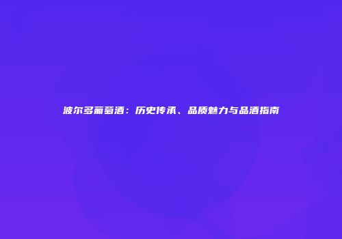 波尔多葡萄酒：历史传承、品质魅力与品酒指南