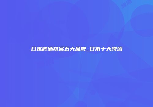 日本啤酒排名五大品牌_日本十大啤酒