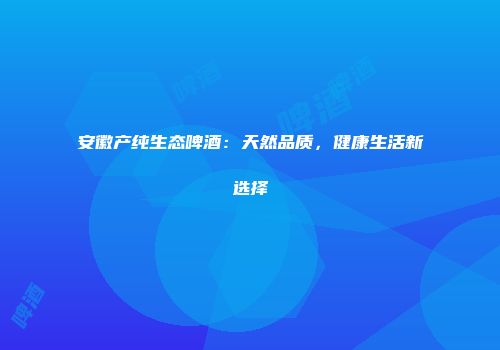 安徽产纯生态啤酒：天然品质，健康生活新选择