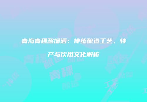 青海青稞酩馏酒：传统酿造工艺、特产与饮用文化解析