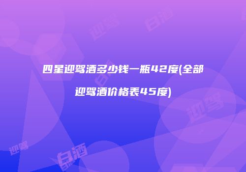 四星迎驾酒多少钱一瓶42度(全部迎驾酒价格表45度)