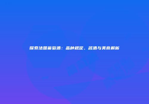 探索法国葡萄酒：品种规定、名酒与美食解析
