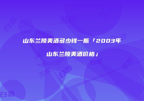 山东兰陵美酒多少钱一瓶「2003年山东兰陵美酒价格」