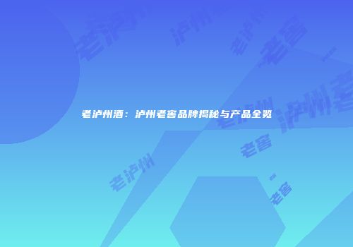 老泸州酒：泸州老窖品牌揭秘与产品全览
