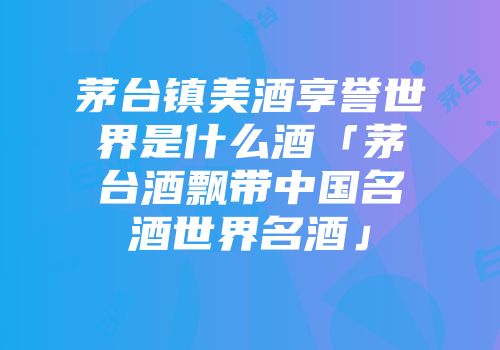茅台镇美酒享誉世界是什么酒「茅台酒飘带中国名酒世界名酒」