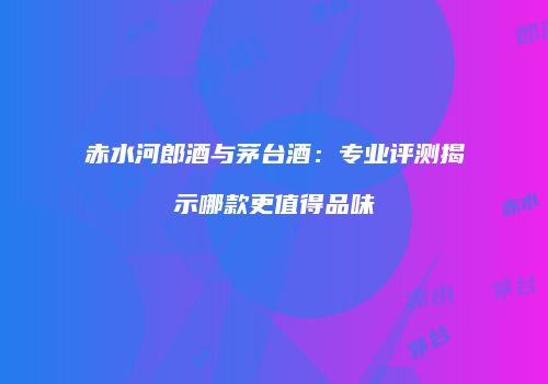 赤水河郎酒与茅台酒：专业评测揭示哪款更值得品味