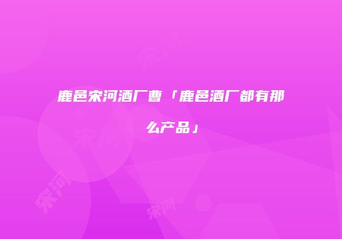 鹿邑宋河酒厂曹「鹿邑酒厂都有那么产品」