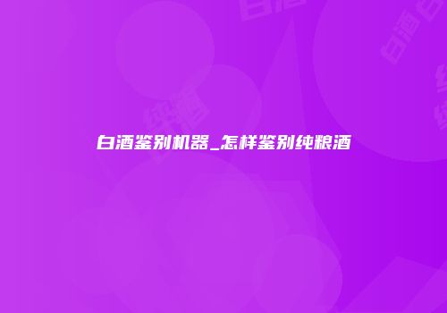 白酒鉴别机器_怎样鉴别纯粮酒