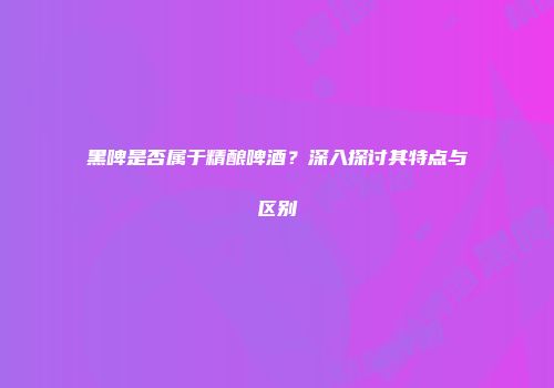 黑啤是否属于精酿啤酒？深入探讨其特点与区别