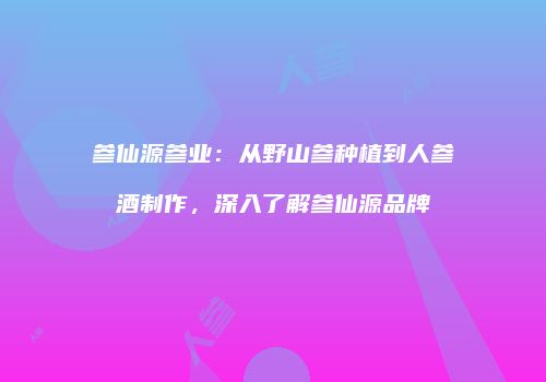 参仙源参业：从野山参种植到人参酒制作，深入了解参仙源品牌