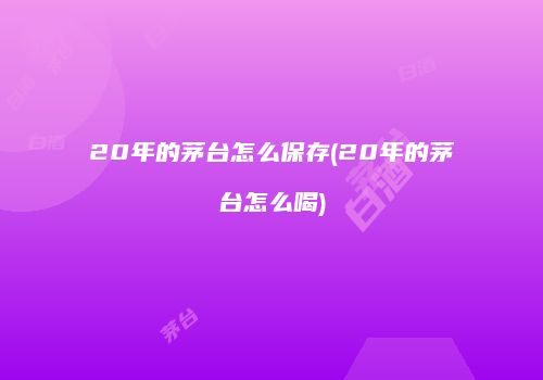 20年的茅台怎么保存(20年的茅台怎么喝)