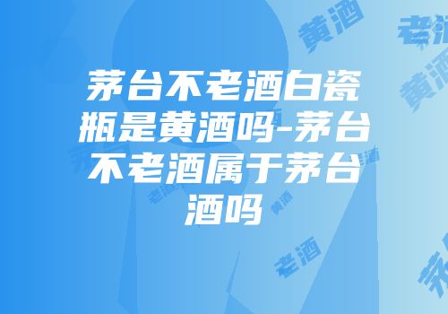 茅台不老酒白瓷瓶是黄酒吗-茅台不老酒属于茅台酒吗