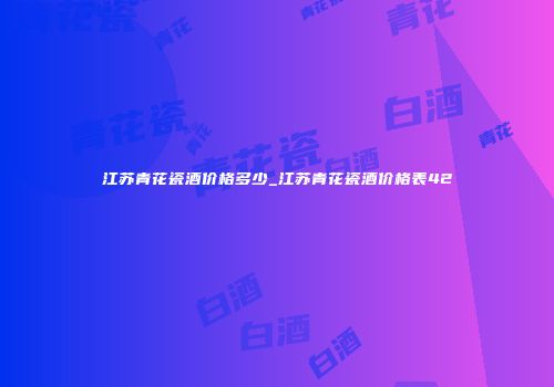江苏青花瓷酒价格多少_江苏青花瓷酒价格表42