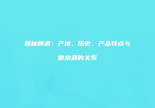 探秘郎酒：产地、历史、产品特点与郎泉酒的关系