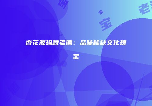 杏花源珍藏老酒：品味稀缺文化瑰宝