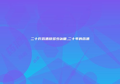 二十斤药酒放多少冰糖,二十年的药酒