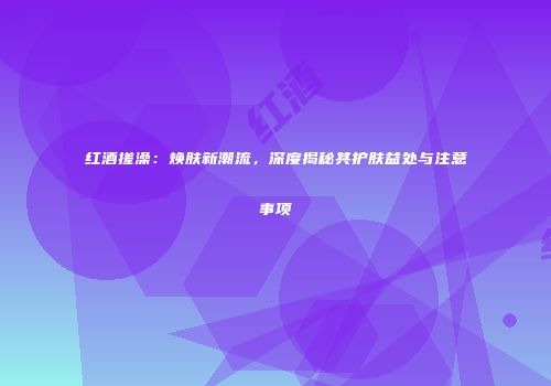 红酒搓澡：焕肤新潮流，深度揭秘其护肤益处与注意事项