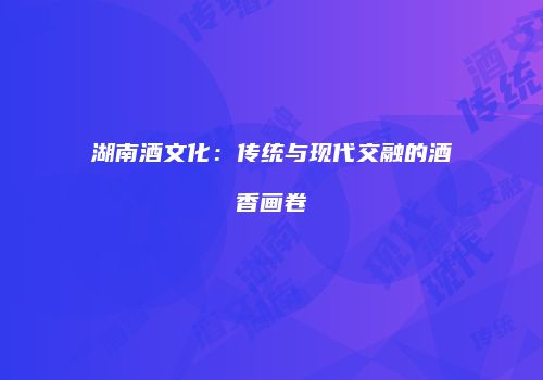 湖南酒文化：传统与现代交融的酒香画卷