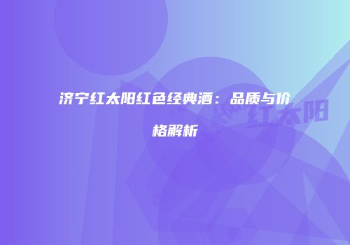 济宁红太阳红色经典酒：品质与价格解析