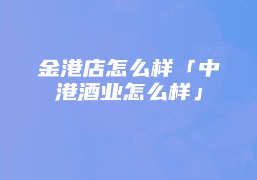 金港店怎么样「中港酒业怎么样」