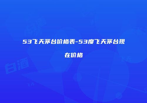 53飞天茅台价格表-53度飞天茅台现在价格