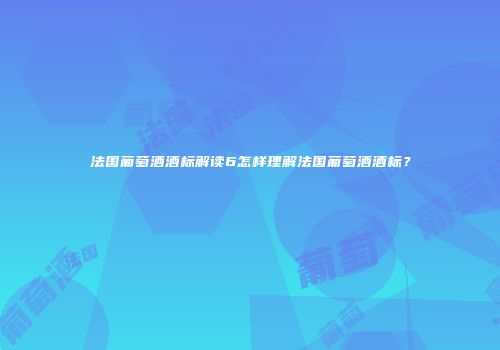 法国葡萄酒酒标解读6怎样理解法国葡萄酒酒标？