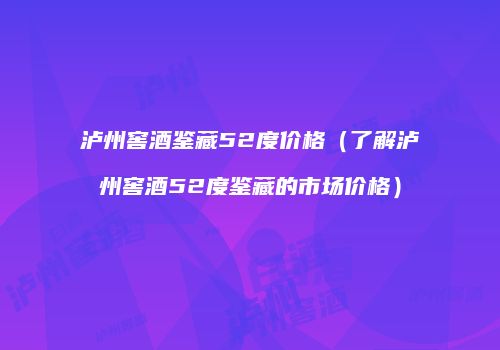 泸州窖酒鉴藏52度价格（了解泸州窖酒52度鉴藏的市场价格）