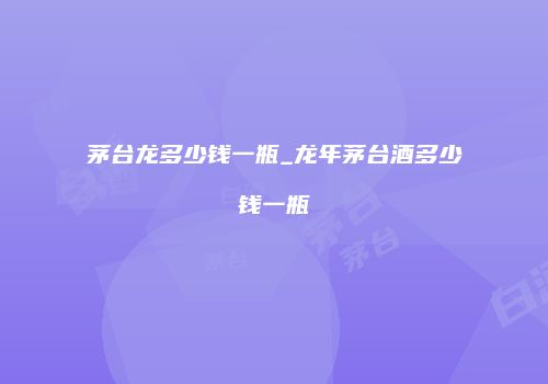 茅台龙多少钱一瓶_龙年茅台酒多少钱一瓶