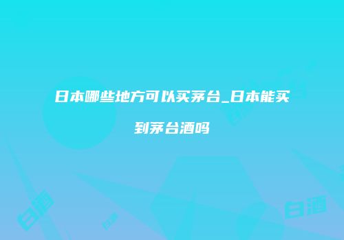 日本哪些地方可以买茅台_日本能买到茅台酒吗