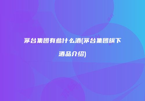 茅台集团有些什么酒(茅台集团旗下酒品介绍)