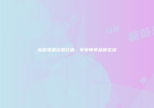 品尝隆基庄园红酒，享受尊贵品质生活