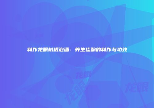 制作龙眼树根泡酒：养生佳酿的制作与功效