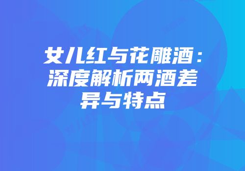 女儿红与花雕酒：深度解析两酒差异与特点