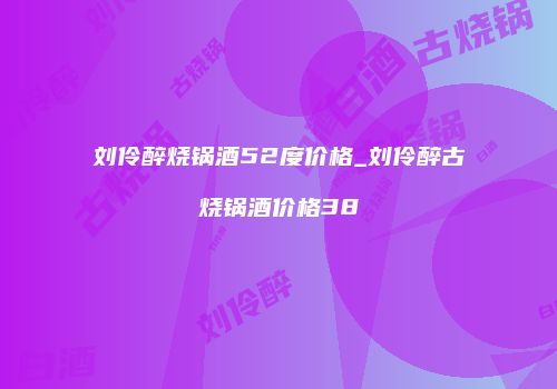 刘伶醉烧锅酒52度价格_刘伶醉古烧锅酒价格38