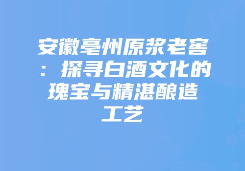 安徽亳州原浆老窖：探寻白酒文化的瑰宝与精湛酿造工艺