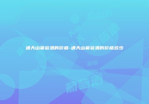 通天山葡萄酒的价格-通天山葡萄酒的价格多少