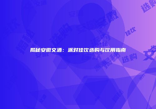 揭秘安徽文酒：派对佳饮选购与饮用指南