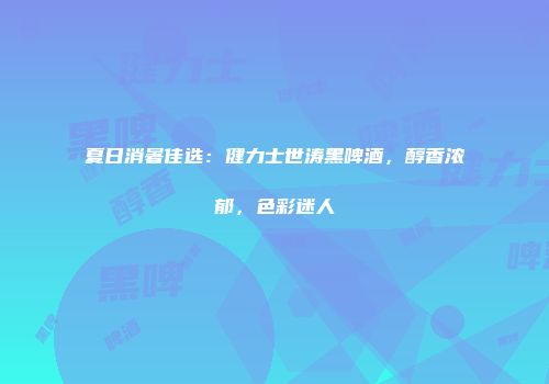夏日消暑佳选：健力士世涛黑啤酒，醇香浓郁，色彩迷人