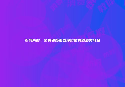 识假防假：消费者指南教你辨别真假酒类商品