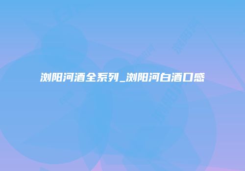 浏阳河酒全系列_浏阳河白酒口感