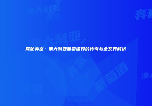 探秘奔富：澳大利亚葡萄酒界的传奇与全系列解析